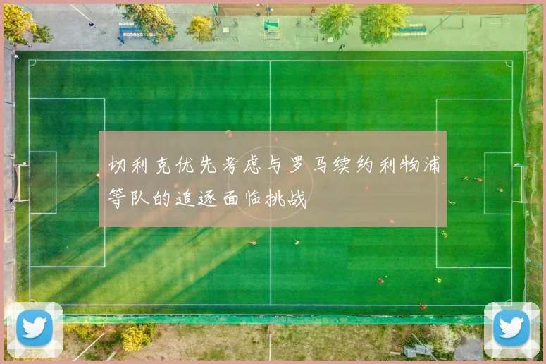 切利克优先考虑与罗马续约利物浦等队的追逐面临挑战